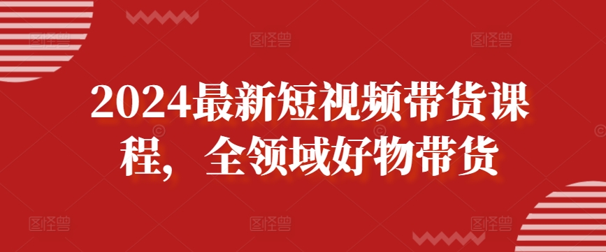 2024最新短视频带货课程,全领域好物带货插图 2024最新短视频带货课程,全领域好物带货